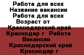 Работа для всех › Название вакансии ­ Работа для всех › Возраст от ­ 18 - Краснодарский край, Краснодар г. Работа » Вакансии   . Краснодарский край,Краснодар г.